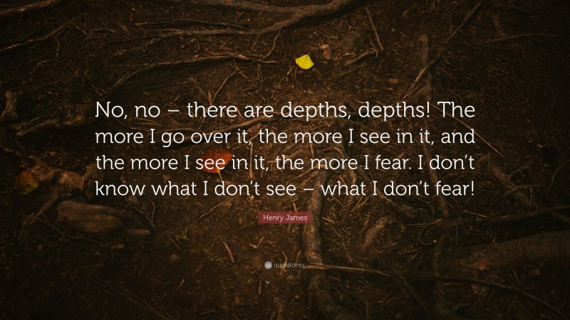Henry James Quote: “No, no – there are depths, depths! The more I go over it, the more I see in it, and the more I see in it, the more I fear. I don’t know what I don’t see – what I don’t fear!”
