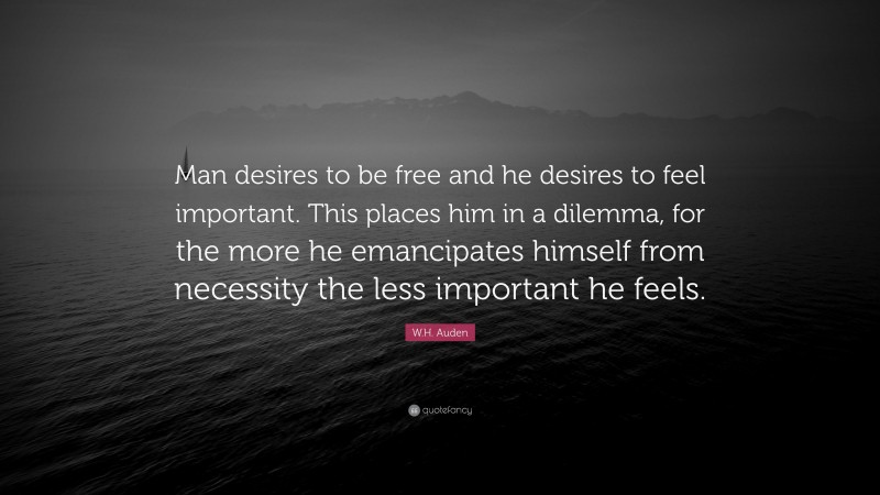 W.H. Auden Quote: “Man desires to be free and he desires to feel important. This places him in a dilemma, for the more he emancipates himself from necessity the less important he feels.”