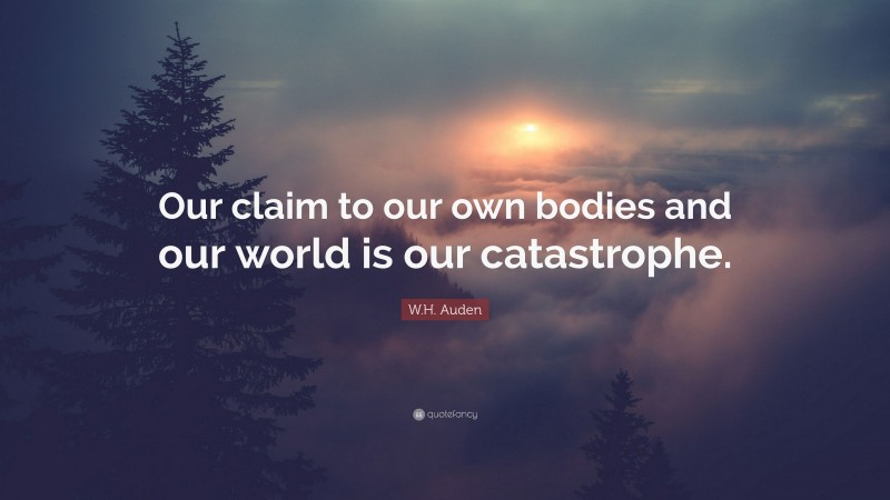 W.H. Auden Quote: “Our claim to our own bodies and our world is our catastrophe.”