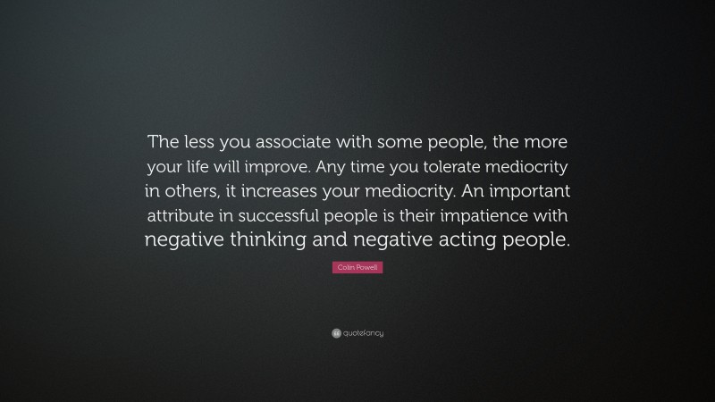 Colin Powell Quote: “The less you associate with some people, the more your life will improve. Any time you tolerate mediocrity in others, it increases your mediocrity. An important attribute in successful people is their impatience with negative thinking and negative acting people.”