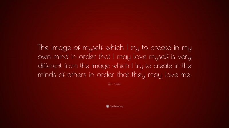 W.H. Auden Quote: “The image of myself which I try to create in my own mind in order that I may love myself is very different from the image which I try to create in the minds of others in order that they may love me.”
