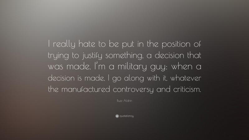 Buzz Aldrin Quote: “I really hate to be put in the position of trying to justify something, a decision that was made. I’m a military guy: when a decision is made, I go along with it, whatever the manufactured controversy and criticism.”