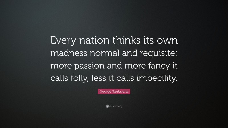George Santayana Quote: “Every nation thinks its own madness normal and requisite; more passion and more fancy it calls folly, less it calls imbecility.”