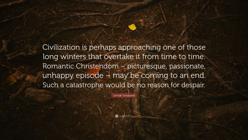 George Santayana Quote: “Civilization is perhaps approaching one of those long winters that overtake it from time to time. Romantic Christendom – picturesque, passionate, unhappy episode – may be coming to an end. Such a catastrophe would be no reason for despair.”