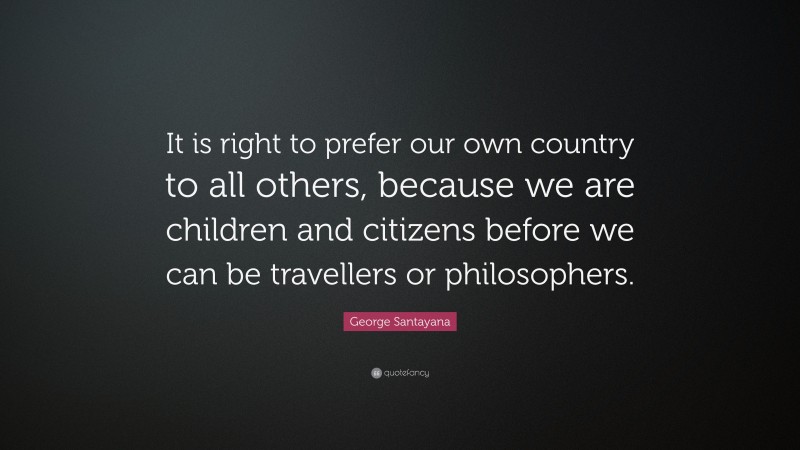 George Santayana Quote: “It is right to prefer our own country to all others, because we are children and citizens before we can be travellers or philosophers.”