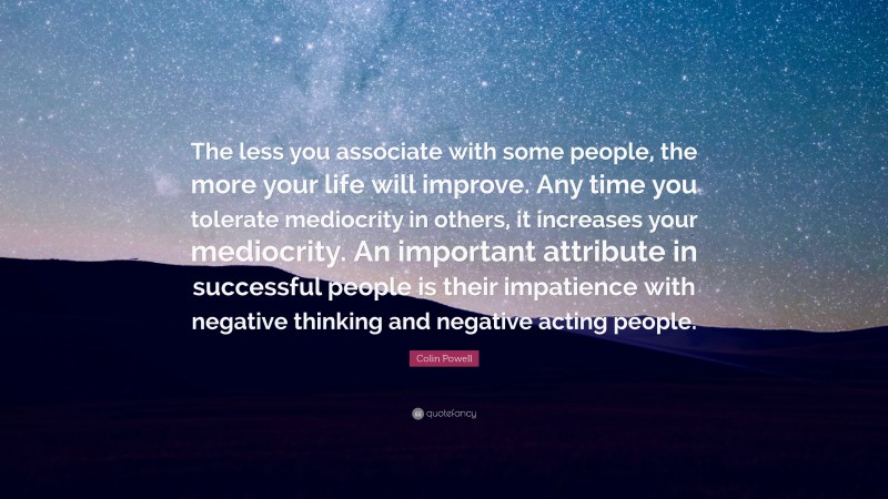Colin Powell Quote: “The less you associate with some people, the more your life will improve. Any time you tolerate mediocrity in others, it increases your mediocrity. An important attribute in successful people is their impatience with negative thinking and negative acting people.”