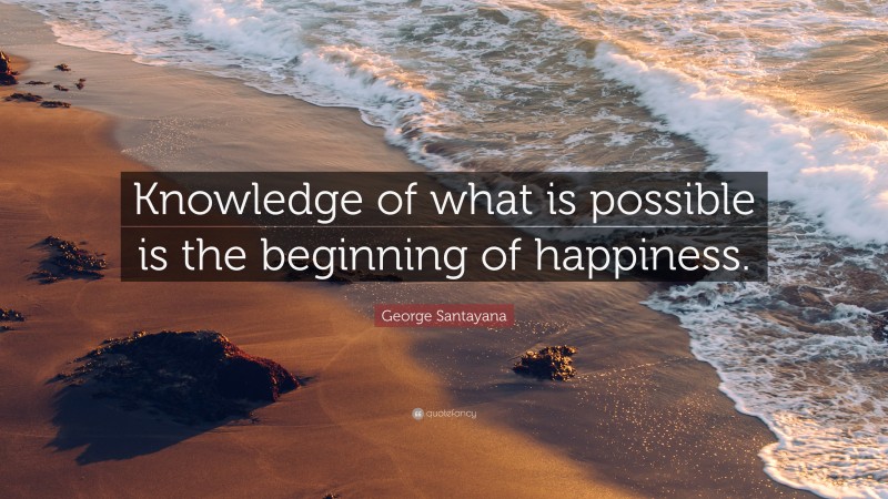 George Santayana Quote: “Knowledge of what is possible is the beginning of happiness.”