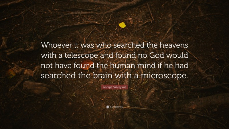 George Santayana Quote: “Whoever it was who searched the heavens with a telescope and found no God would not have found the human mind if he had searched the brain with a microscope.”
