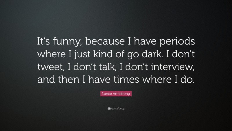 Lance Armstrong Quote: “It’s funny, because I have periods where I just kind of go dark. I don’t tweet, I don’t talk, I don’t interview, and then I have times where I do.”
