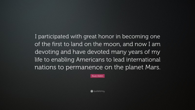 Buzz Aldrin Quote: “I participated with great honor in becoming one of the first to land on the moon, and now I am devoting and have devoted many years of my life to enabling Americans to lead international nations to permanence on the planet Mars.”