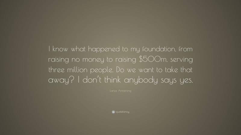 Lance Armstrong Quote: “I know what happened to my foundation, from raising no money to raising $500m, serving three million people. Do we want to take that away? I don’t think anybody says yes.”