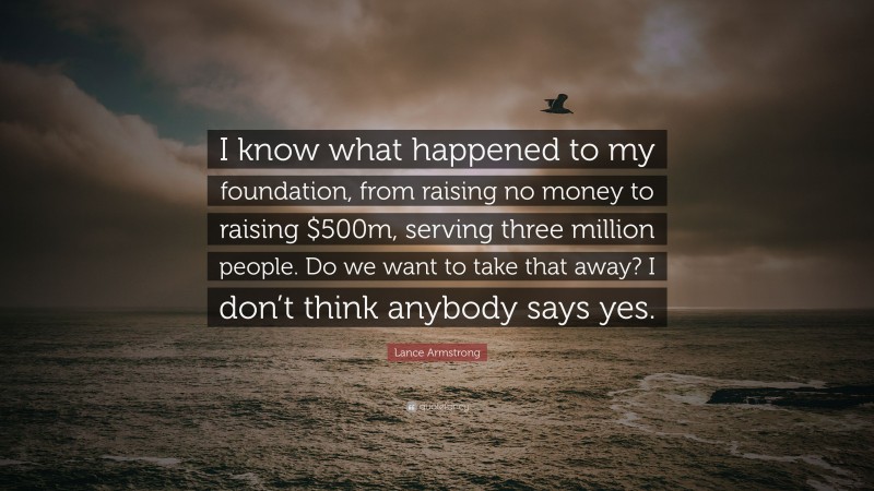 Lance Armstrong Quote: “I know what happened to my foundation, from raising no money to raising $500m, serving three million people. Do we want to take that away? I don’t think anybody says yes.”
