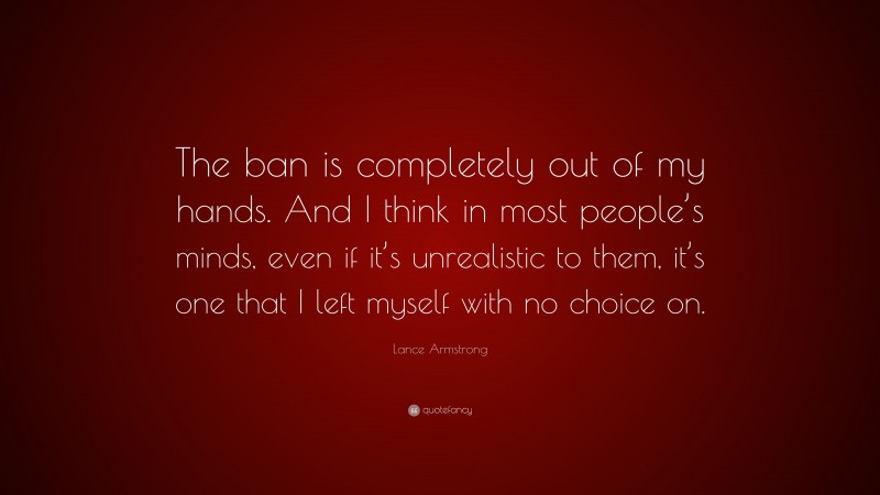 Lance Armstrong Quote: “The ban is completely out of my hands. And I think in most people’s minds, even if it’s unrealistic to them, it’s one that I left myself with no choice on.”