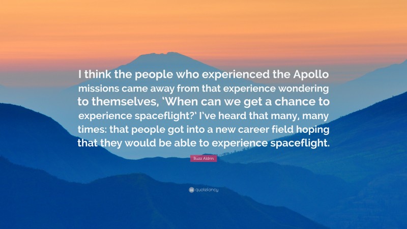 Buzz Aldrin Quote: “I think the people who experienced the Apollo missions came away from that experience wondering to themselves, ‘When can we get a chance to experience spaceflight?’ I’ve heard that many, many times: that people got into a new career field hoping that they would be able to experience spaceflight.”