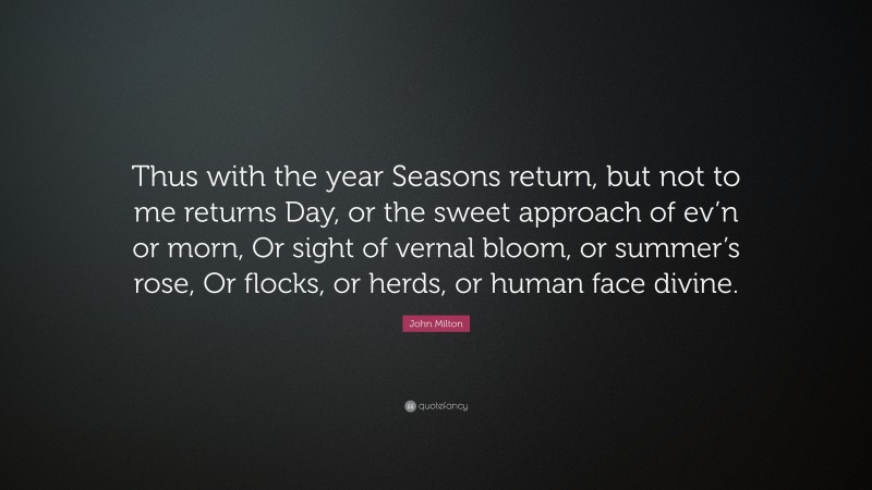 John Milton Quote: “Thus with the year Seasons return, but not to me returns Day, or the sweet approach of ev’n or morn, Or sight of vernal bloom, or summer’s rose, Or flocks, or herds, or human face divine.”