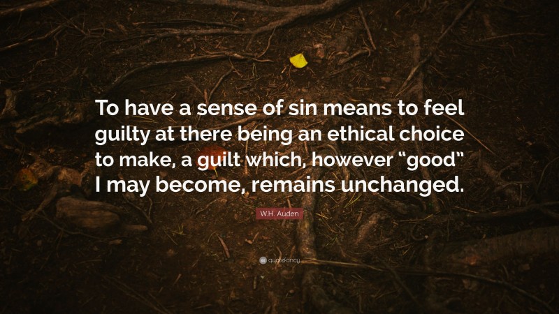 W.H. Auden Quote: “To have a sense of sin means to feel guilty at there being an ethical choice to make, a guilt which, however “good” I may become, remains unchanged.”