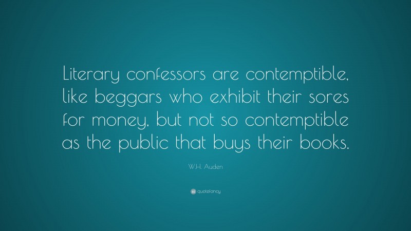 W.H. Auden Quote: “Literary confessors are contemptible, like beggars who exhibit their sores for money, but not so contemptible as the public that buys their books.”