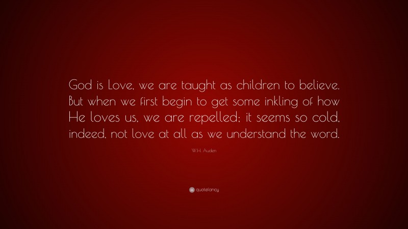 W.H. Auden Quote: “God is Love, we are taught as children to believe. But when we first begin to get some inkling of how He loves us, we are repelled; it seems so cold, indeed, not love at all as we understand the word.”