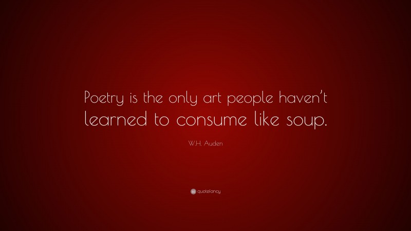 W.H. Auden Quote: “Poetry is the only art people haven’t learned to consume like soup.”