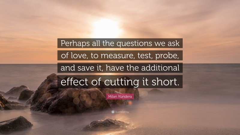 Milan Kundera Quote: “Perhaps all the questions we ask of love, to measure, test, probe, and save it, have the additional effect of cutting it short.”