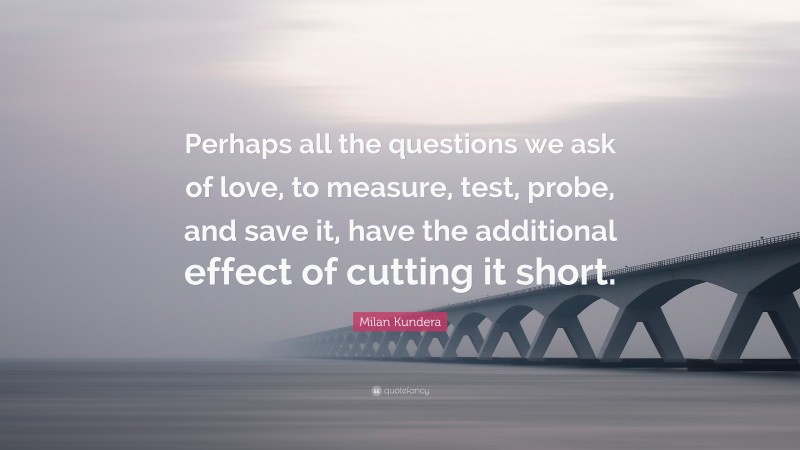 Milan Kundera Quote: “Perhaps all the questions we ask of love, to measure, test, probe, and save it, have the additional effect of cutting it short.”