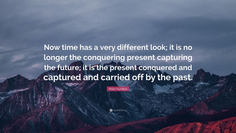 Milan Kundera Quote: “Now time has a very different look; it is no longer the conquering present capturing the future; it is the present conquered and captured and carried off by the past.”