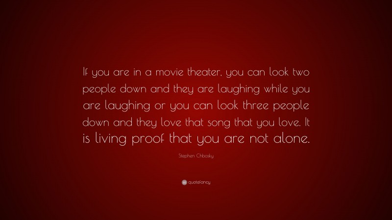 Stephen Chbosky Quote: “If you are in a movie theater, you can look two people down and they are laughing while you are laughing or you can look three people down and they love that song that you love. It is living proof that you are not alone.”