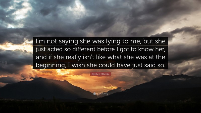 Stephen Chbosky Quote: “I’m not saying she was lying to me, but she just acted so different before I got to know her, and if she really isn’t like what she was at the beginning, I wish she could have just said so.”