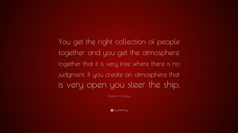 Stephen Chbosky Quote: “You get the right collection of people together and you get the atmosphere together that it is very free where there is no judgment. If you create an atmosphere that is very open you steer the ship.”