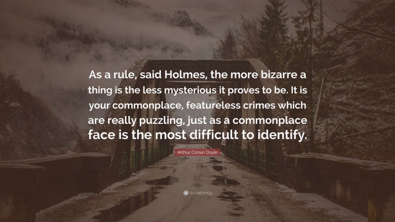 Arthur Conan Doyle Quote: “As a rule, said Holmes, the more bizarre a thing is the less mysterious it proves to be. It is your commonplace, featureless crimes which are really puzzling, just as a commonplace face is the most difficult to identify.”