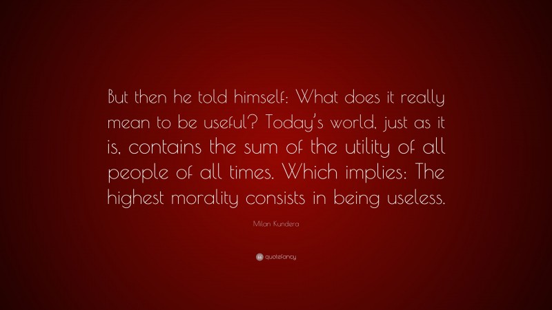 Milan Kundera Quote: “But then he told himself: What does it really mean to be useful? Today’s world, just as it is, contains the sum of the utility of all people of all times. Which implies: The highest morality consists in being useless.”