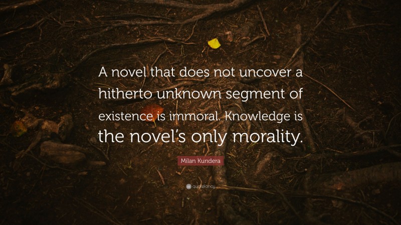 Milan Kundera Quote: “A novel that does not uncover a hitherto unknown segment of existence is immoral. Knowledge is the novel’s only morality.”