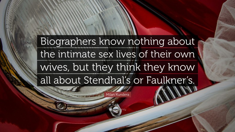 Milan Kundera Quote: “Biographers know nothing about the intimate sex lives of their own wives, but they think they know all about Stendhal’s or Faulkner’s.”
