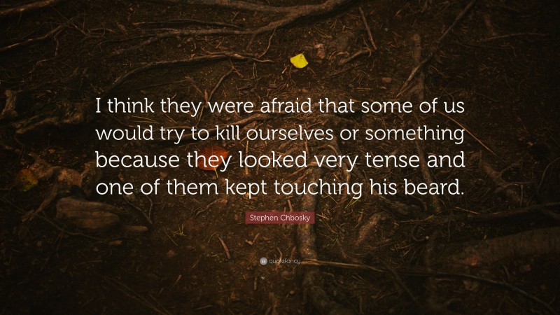 Stephen Chbosky Quote: “I think they were afraid that some of us would try to kill ourselves or something because they looked very tense and one of them kept touching his beard.”