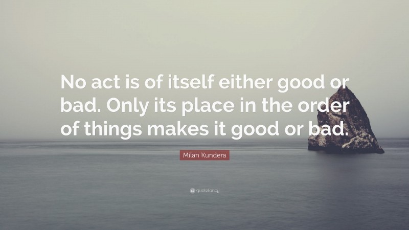 Milan Kundera Quote: “No act is of itself either good or bad. Only its place in the order of things makes it good or bad.”