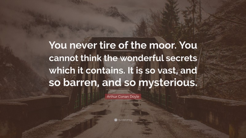 Arthur Conan Doyle Quote: “You never tire of the moor. You cannot think the wonderful secrets which it contains. It is so vast, and so barren, and so mysterious.”