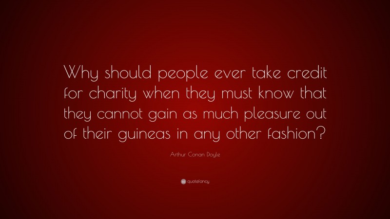 Arthur Conan Doyle Quote: “Why should people ever take credit for charity when they must know that they cannot gain as much pleasure out of their guineas in any other fashion?”