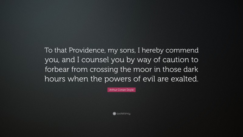 Arthur Conan Doyle Quote: “To that Providence, my sons, I hereby commend you, and I counsel you by way of caution to forbear from crossing the moor in those dark hours when the powers of evil are exalted.”