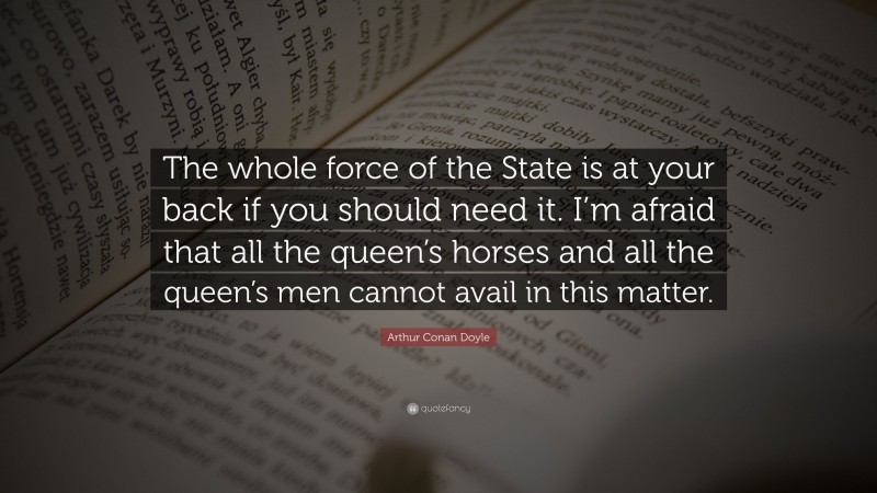 Arthur Conan Doyle Quote: “The whole force of the State is at your back if you should need it. I’m afraid that all the queen’s horses and all the queen’s men cannot avail in this matter.”