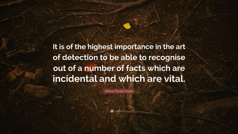 Arthur Conan Doyle Quote: “It is of the highest importance in the art of detection to be able to recognise out of a number of facts which are incidental and which are vital.”