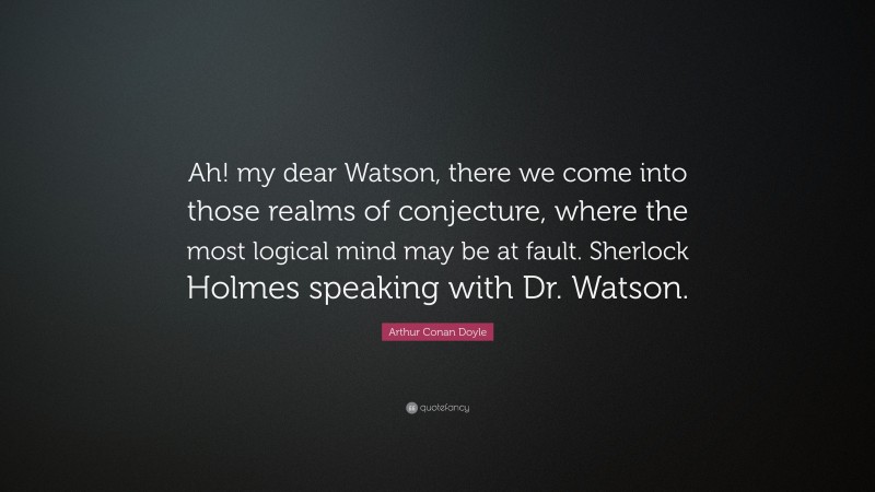 Arthur Conan Doyle Quote: “Ah! my dear Watson, there we come into those realms of conjecture, where the most logical mind may be at fault. Sherlock Holmes speaking with Dr. Watson.”