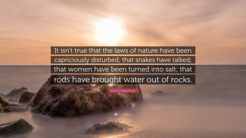 Arthur Conan Doyle Quote: “It isn’t true that the laws of nature have been capriciously disturbed; that snakes have talked; that women have been turned into salt; that rods have brought water out of rocks.”