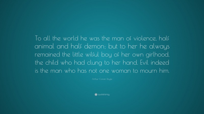 Arthur Conan Doyle Quote: “To all the world he was the man of violence, half animal and half demon; but to her he always remained the little wilful boy of her own girlhood, the child who had clung to her hand. Evil indeed is the man who has not one woman to mourn him.”