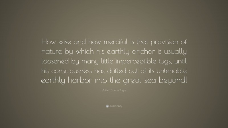 Arthur Conan Doyle Quote: “How wise and how merciful is that provision of nature by which his earthly anchor is usually loosened by many little imperceptible tugs, until his consciousness has drifted out of its untenable earthly harbor into the great sea beyond!”