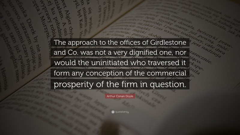 Arthur Conan Doyle Quote: “The approach to the offices of Girdlestone and Co. was not a very dignified one, nor would the uninitiated who traversed it form any conception of the commercial prosperity of the firm in question.”