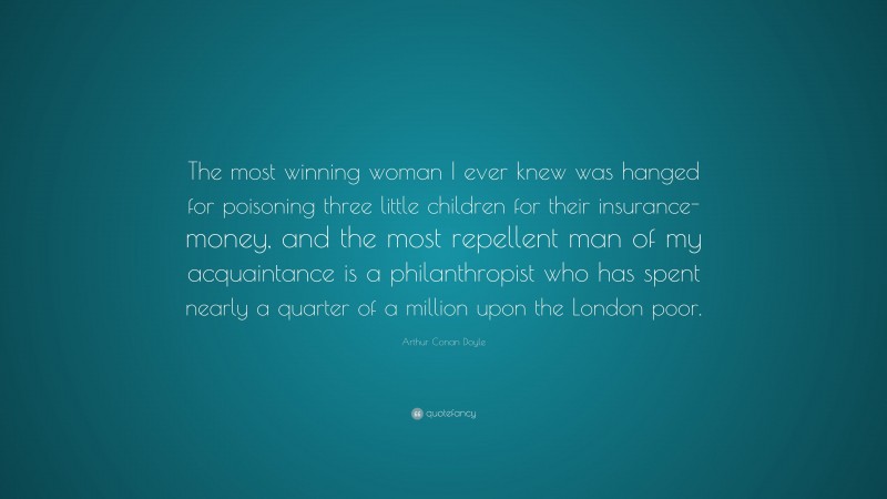 Arthur Conan Doyle Quote: “The most winning woman I ever knew was hanged for poisoning three little children for their insurance-money, and the most repellent man of my acquaintance is a philanthropist who has spent nearly a quarter of a million upon the London poor.”