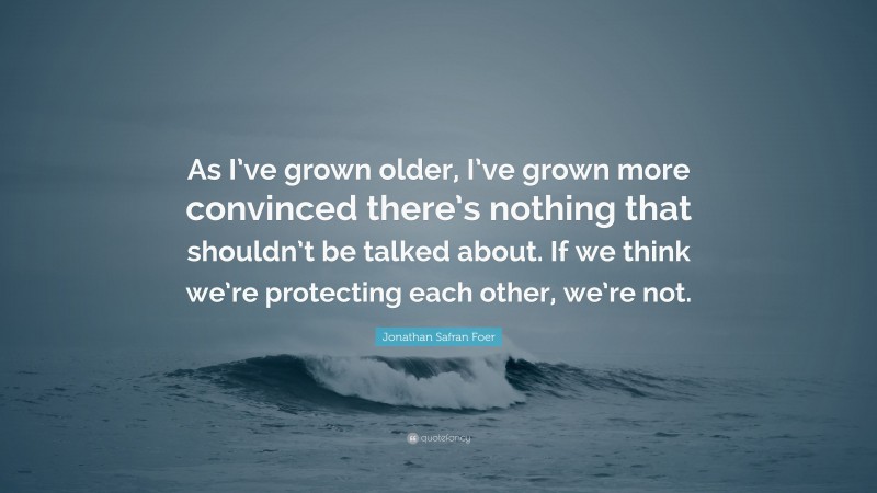 Jonathan Safran Foer Quote: “As I’ve grown older, I’ve grown more convinced there’s nothing that shouldn’t be talked about. If we think we’re protecting each other, we’re not.”