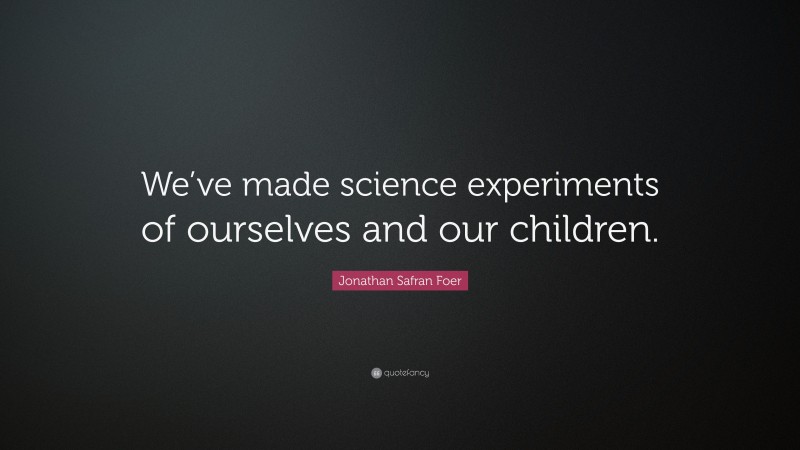 Jonathan Safran Foer Quote: “We’ve made science experiments of ourselves and our children.”