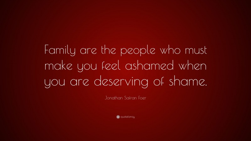Jonathan Safran Foer Quote: “Family are the people who must make you feel ashamed when you are deserving of shame.”