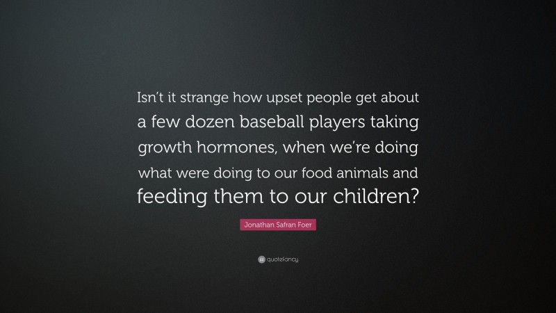 Jonathan Safran Foer Quote: “Isn’t it strange how upset people get about a few dozen baseball players taking growth hormones, when we’re doing what were doing to our food animals and feeding them to our children?”